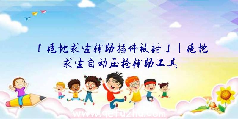 「绝地求生辅助插件被封」|绝地求生自动压枪辅助工具